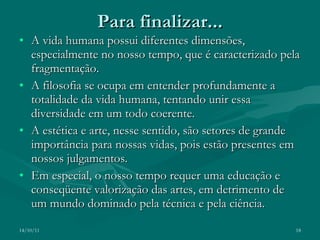Para finalizar... A vida humana possui diferentes dimensões, especialmente no nosso tempo, que é caracterizado pela fragmentação. A filosofia se ocupa em entender profundamente a totalidade da vida humana, tentando unir essa diversidade em um todo coerente. A estética e arte, nesse sentido, são setores de grande importância para nossas vidas, pois estão presentes em nossos julgamentos. Em especial, o nosso tempo requer uma educação e conseqüente valorização das artes, em detrimento de um mundo dominado pela técnica e pela ciência. 14/10/11 