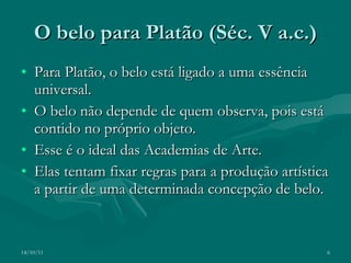 O belo para Platão (Séc. V a.c.) Para Platão, o belo está ligado a uma essência universal.  O belo não depende de quem observa, pois está contido no próprio objeto. Esse é o ideal das Academias de Arte. Elas tentam fixar regras para a produção artística a partir de uma determinada concepção de belo. 14/10/11 