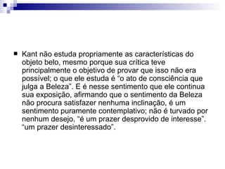    Kant não estuda propriamente as características do
    objeto belo, mesmo porque sua crítica teve
    principalmente o objetivo de provar que isso não era
    possível; o que ele estuda é “o ato de consciência que
    julga a Beleza”. E é nesse sentimento que ele continua
    sua exposição, afirmando que o sentimento da Beleza
    não procura satisfazer nenhuma inclinação, é um
    sentimento puramente contemplativo; não é turvado por
    nenhum desejo, “é um prazer desprovido de interesse”.
    “um prazer desinteressado”.
 