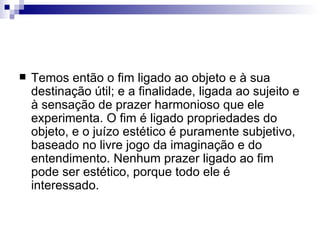    Temos então o fim ligado ao objeto e à sua
    destinação útil; e a finalidade, ligada ao sujeito e
    à sensação de prazer harmonioso que ele
    experimenta. O fim é ligado propriedades do
    objeto, e o juízo estético é puramente subjetivo,
    baseado no livre jogo da imaginação e do
    entendimento. Nenhum prazer ligado ao fim
    pode ser estético, porque todo ele é
    interessado.
 