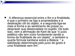      A diferença essencial entre o fim e a finalidade,
    é que o primeiro se liga a propriedades e à
    destinação útil do objeto, e a segunda liga-se
    mais à forma e ao sentimento de prazer ou
    desprazer que desencadeia no sujeito. De tudo
    isso, vem a afirmação de Kant de que “o juízo
    estético não tem outro fundamento senão a
    forma da finalidade de um objeto”, e também a
    quarta fórmula kantiana sobre a Beleza: “ a
    satisfação determinada pelo juízo de gosto é
    uma finalidade sem fim”.
 