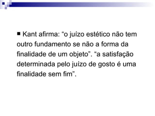   Kant afirma: “o juízo estético não tem
outro fundamento se não a forma da
finalidade de um objeto”. “a satisfação
determinada pelo juízo de gosto é uma
finalidade sem fim”.
 