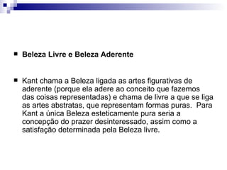    Beleza Livre e Beleza Aderente


   Kant chama a Beleza ligada as artes figurativas de
    aderente (porque ela adere ao conceito que fazemos
    das coisas representadas) e chama de livre a que se liga
    as artes abstratas, que representam formas puras. Para
    Kant a única Beleza esteticamente pura seria a
    concepção do prazer desinteressado, assim como a
    satisfação determinada pela Beleza livre.
 
