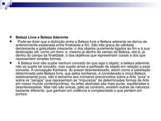    Beleza Livre e Beleza Aderente
    Pode-se dizer que a distinção entre a Beleza livre e Beleza aderente se deriva da
    anteriormente explanada entre finalidade e fim. São três graus de utilidade
    decrescente e gratuidade crescente: o dos objetos puramente ligados ao fim e à sua
    destinação útil, como um trem; e, mesmo já dentro do campo da Beleza, isto é, já
    dentro do campo da finalidade, o dos objetivos que representam coisas e dos que
    representam simples formas.
    A Beleza livre não supõe nenhum conceito do que seja o objeto; a beleza aderente,
    não só supõe tal conceito, mas supõe ainda a perfeição do objeto em relação a esse
    conceito. A concepção Kantiana do prazer desinteressado, assim como a satisfação
    determinada pela Beleza livre, que pelos kantianos, é considerada a única Beleza
    esteticamente pura, não é estranha aos inúmeros preconceitos sobre a Arte “pura” e
    sobre os “perigos” que representam as “impurezas” de determinadas formas de Arte
    em nosso mundo contemporâneo. As artes abstratas são mais puras, equilibradas e
    desinteressadas. Mas não são únicas, pelo ao contrario, existem outras de natureza
    bastante diferente, que ganham em violência e complexidade o que perdem em
    pureza.
 