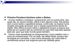    Primeiro Paradoxo Kantiano sobre a Beleza
     O juízo estético e ambíguo, comparando com os outros dois, dos
    quais ele, ao mesmo tempo, difere e tem alguma coisa. Ele parece
    com o juízo sobre o agradável porque, como este, se baseia numa
    simples sensação de prazer que o sujeito experimenta diante do
    objeto. Mas difere do juízo sobre o agradável porque a pessoa que
    gosta de um quadro não se conforma em que este seja belo apenas
    para ela: quer que todo mundo goste também.
     Ocorre coisa semelhante se compararmos o juízo estético com o
    juízo de conhecimento. Por um lado, ele difere deste, porque não
    se baseia em conceitos, e sim numa sensação; por outro lado é
    semelhante porque nos exigimos para ele validade geral.
 