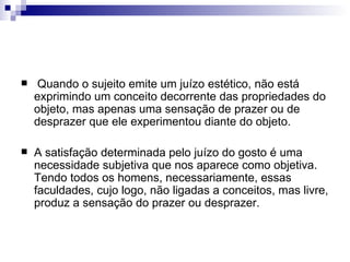     Quando o sujeito emite um juízo estético, não está
    exprimindo um conceito decorrente das propriedades do
    objeto, mas apenas uma sensação de prazer ou de
    desprazer que ele experimentou diante do objeto.

   A satisfação determinada pelo juízo do gosto é uma
    necessidade subjetiva que nos aparece como objetiva.
    Tendo todos os homens, necessariamente, essas
    faculdades, cujo logo, não ligadas a conceitos, mas livre,
    produz a sensação do prazer ou desprazer.
 