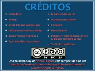 CRÉDITOSEqUiLiBrIo .
Sweep
Día 100: Frases vienen y van
Office Now Outdoor Meeting
sensitive noise / obvious 2
Dye laser, lights on, closeup
Ladder of Gloom (19)
watercolored balloons
Surrender
Dinamómetro
Pulling for their Regiment at the
Glengarry Highland Games
Sin título (equilibrio)
Esta presentación, de Álvaro Pascual, está compartida bajo una
licencia de Creative Commons Reconocimiento-NoComercial-
Compartirigual 3.0 España.
 