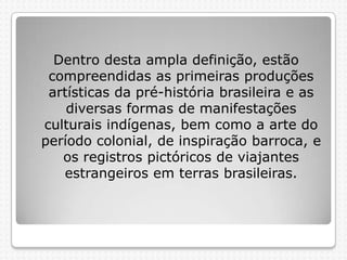 Dentro desta ampla definição, estão
compreendidas as primeiras produções
artísticas da pré-história brasileira e as
diversas formas de manifestações
culturais indígenas, bem como a arte do
período colonial, de inspiração barroca, e
os registros pictóricos de viajantes
estrangeiros em terras brasileiras.

 