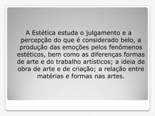 A Estética estuda o julgamento e a
percepção do que é considerado belo, a
produção das emoções pelos fenômenos
estéticos, bem como as diferenças formas
de arte e do trabalho artísticos; a ideia de
obra de arte e de criação; a relação entre
matérias e formas nas artes.

 