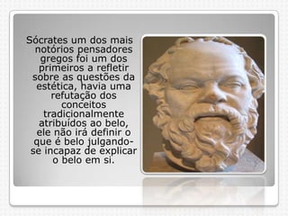 Sócrates um dos mais
notórios pensadores
gregos foi um dos
primeiros a refletir
sobre as questões da
estética, havia uma
refutação dos
conceitos
tradicionalmente
atribuídos ao belo,
ele não irá definir o
que é belo julgandose incapaz de explicar
o belo em si.

 