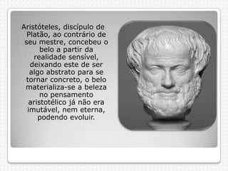 Aristóteles, discípulo de
Platão, ao contrário de
seu mestre, concebeu o
belo a partir da
realidade sensível,
deixando este de ser
algo abstrato para se
tornar concreto, o belo
materializa-se a beleza
no pensamento
aristotélico já não era
imutável, nem eterna,
podendo evoluir.

 