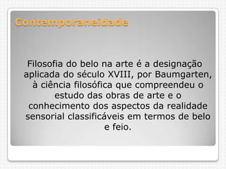 Contemporaneidade

Filosofia do belo na arte é a designação
aplicada do século XVIII, por Baumgarten,
à ciência filosófica que compreendeu o
estudo das obras de arte e o
conhecimento dos aspectos da realidade
sensorial classificáveis em termos de belo
e feio.

 