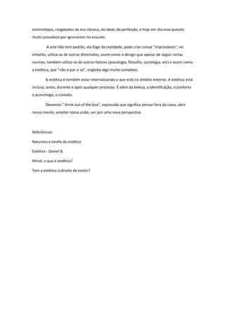 estereótipos, resgatados da era clássica, do ideal, da perfeição, e hoje em dia esse quesito muito prevalece por ignorantes no assunto. 
A arte não tem padrão, ela foge da realidade, pode criar coisas "improváveis", no entanto, utiliza-se de outras dimensões, assim como o design que apesar de seguir certas normas, também utiliza-se de outros fatores (psicologia, filosofia, sociologia, etc) e assim como a estética, que "não é por si só", engloba algo muito complexo. 
A estética é também estar internalizando o que está no âmbito externo. A estética está inclusa, antes, durante e após qualquer processo. É além da beleza, a identificação, o conforto e aconchego, o contato. 
Devemos " think out of the box", expressão que significa pensar fora da caixa, abrir nossa mente, ampliar nossa visão, ver por uma nova perspectiva. 
Referências: 
Natureza e tarefa da estética 
Estética - Daniel B. 
Afinal, o que é estética? 
Tem a estética o direito de existir? 