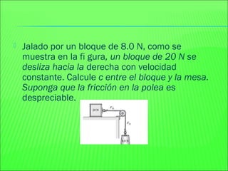  Jalado por un bloque de 8.0 N, como se
muestra en la fi gura, un bloque de 20 N se
desliza hacia la derecha con velocidad
constante. Calcule c entre el bloque y la mesa.
Suponga que la fricción en la polea es
despreciable.
 