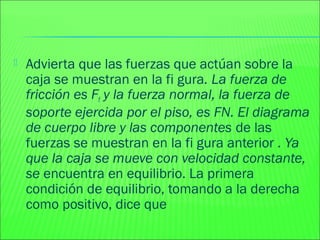  Advierta que las fuerzas que actúan sobre la
caja se muestran en la fi gura. La fuerza de
fricción es Ff y la fuerza normal, la fuerza de
soporte ejercida por el piso, es FN. El diagrama
de cuerpo libre y las componentes de las
fuerzas se muestran en la fi gura anterior . Ya
que la caja se mueve con velocidad constante,
se encuentra en equilibrio. La primera
condición de equilibrio, tomando a la derecha
como positivo, dice que
 
