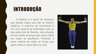 INTRODUÇÃO
A Estática é o parte da mecânica
que estuda corpos que não se movem,
estáticos. A ausência de movimento é
um caso especial de aceleração nula, ou
seja, pelas Leis de Newton, uma situação
em que todas as forças que atuam sobre
um corpo se equilibram. Portanto, a
soma vetorial de todas as forças que
agem sobre o corpo deve ser nula.
 