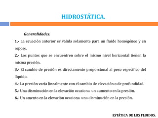 HIDROSTÁTICA.
ESTÁTICA DE LOS FLUIDOS.
Generalidades.
1.- La ecuación anterior es válida solamente para un fluido homogéneo y en
reposo.
2.- Los puntos que se encuentren sobre el mismo nivel horizontal tienen la
misma presión.
3.- El cambio de presión es directamente proporcional al peso específico del
líquido.
4.- La presión varía linealmente con el cambio de elevación o de profundidad.
5.- Una disminución en la elevación ocasiona un aumento en la presión.
6.- Un amento en la elevación ocasiona una disminución en la presión.
 