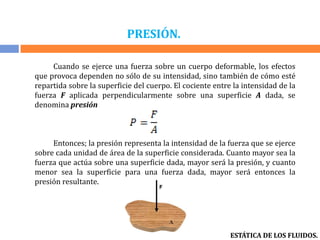 PRESIÓN.
Cuando se ejerce una fuerza sobre un cuerpo deformable, los efectos
que provoca dependen no sólo de su intensidad, sino también de cómo esté
repartida sobre la superficie del cuerpo. El cociente entre la intensidad de la
fuerza F aplicada perpendicularmente sobre una superficie A dada, se
denomina presión
Entonces; la presión representa la intensidad de la fuerza que se ejerce
sobre cada unidad de área de la superficie considerada. Cuanto mayor sea la
fuerza que actúa sobre una superficie dada, mayor será la presión, y cuanto
menor sea la superficie para una fuerza dada, mayor será entonces la
presión resultante.
ESTÁTICA DE LOS FLUIDOS.
 