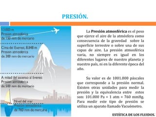 PRESIÓN.
La Presión atmosférica es el peso
que ejerce el aire de la atmósfera como
consecuencia de la gravedad sobre la
superficie terrestre o sobre una de sus
capas de aire. La presión atmosférica
varia, no siempre es igual en los
diferentes lugares de nuestro planeta y
nuestro país, ni en la diferente época del
año.
Su valor es de 1001.000 páscales
que corresponde a la presión normal.
Existen otras unidades para medir la
presión y la equivalencia entre estos
son: 101.000 Pa = 1 atm = 760 mmHg.
Para medir este tipo de presión se
utiliza un aparato llamado Vacuómetro.
ESTÁTICA DE LOS FLUIDOS.
 