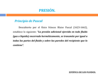 PRESIÓN.
ESTÁTICA DE LOS FLUIDOS.
Principio de Pascal
Descubierto por el físico fránces Blaise Pascal (1623-1662),
establece lo siguiente: “La presión adicional ejercida en todo fluido
(gas o líquido) encerrado herméticamente, se transmite por igual a
todas las partes del fluido y sobre las paredes del recipiente que lo
contiene”.
 