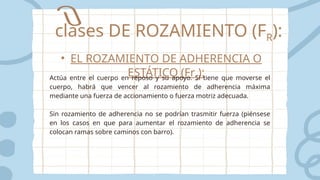 clases DE ROZAMIENTO (FR):
• EL ROZAMIENTO DE ADHERENCIA O
ESTÁTICO (Frs):
Actúa entre el cuerpo en reposo y su apoyo. Sí tiene que moverse el
cuerpo, habrá que vencer al rozamiento de adherencia máxima
mediante una fuerza de accionamiento o fuerza motriz adecuada.
Sin rozamiento de adherencia no se podrían trasmitir fuerza (piénsese
en los casos en que para aumentar el rozamiento de adherencia se
colocan ramas sobre caminos con barro).
 