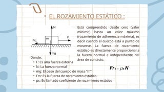 Está comprendido desde cero (valor
mínimo) hasta un valor máximo
(rozamiento de adherencia máxima), es
decir cuando el cuerpo está a punto de
moverse. La fuerza de rozamiento
estático es directamente proporcional a
la fuerza normal e independiente del
área de contacto.
Donde:
• F: Es una fuerza externa
• N: La fuerza normal
• mg: El peso del cuerpo de masa “m”
• Frs: Es la fuerza de rozamiento estático
• μs: Es llamado coeficiente de rozamiento estático
• EL ROZAMIENTO ESTÁTICO :
 