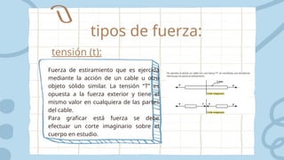 tensión (t):
Fuerza de estiramiento que es ejercida
mediante la acción de un cable u otro
objeto sólido similar. La tensión “T” es
opuesta a la fuerza exterior y tiene el
mismo valor en cualquiera de las partes
del cable.
Para graficar está fuerza se debe
efectuar un corte imaginario sobre el
cuerpo en estudio.
tipos de fuerza:
 