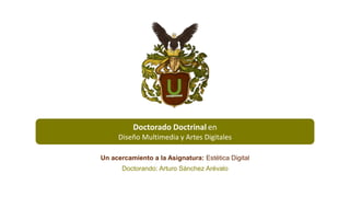 Doctorado Doctrinal en
Diseño Multimedia y Artes Digitales
Un acercamiento a la Asignatura: Estética Digital
Doctorando: Arturo Sánchez Arévalo
 