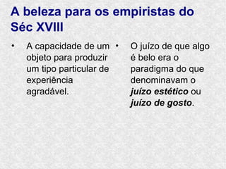 A beleza para os empiristas do
Séc XVIII
•   A capacidade de um •    O juízo de que algo
    objeto para produzir    é belo era o
    um tipo particular de   paradigma do que
    experiência             denominavam o
    agradável.              juízo estético ou
                            juízo de gosto.
 