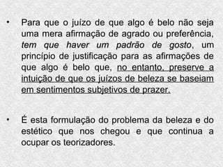 •   Para que o juízo de que algo é belo não seja
    uma mera afirmação de agrado ou preferência,
    tem que haver um padrão de gosto, um  gosto
    princípio de justificação para as afirmações de
    que algo é belo que, no entanto, preserve a
    intuição de que os juízos de beleza se baseiam
    em sentimentos subjetivos de prazer.


•   É esta formulação do problema da beleza e do
    estético que nos chegou e que continua a
    ocupar os teorizadores.
 