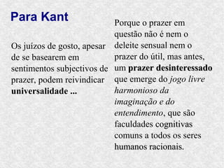 Para Kant                  Porque o prazer em
                           questão não é nem o
Os juízos de gosto, apesar deleite sensual nem o
de se basearem em          prazer do útil, mas antes,
sentimentos subjectivos de um prazer desinteressado
prazer, podem reivindicar que emerge do jogo livre
universalidade ...         harmonioso da
                           imaginação e do
                           entendimento, que são
                           faculdades cognitivas
                           comuns a todos os seres
                           humanos racionais.
 