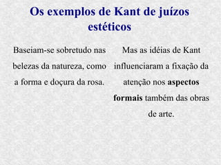 Os exemplos de Kant de juízos
              estéticos
Baseiam-se sobretudo nas      Mas as idéias de Kant
belezas da natureza, como influenciaram a fixação da
a forma e doçura da rosa.     atenção nos aspectos
                            formais também das obras
                                    de arte.
 