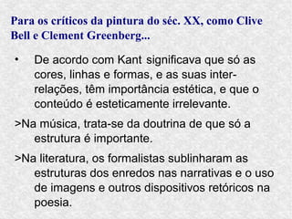 Para os críticos da pintura do séc. XX, como Clive
Bell e Clement Greenberg...

•   De acordo com Kant significava que só as
    cores, linhas e formas, e as suas inter-
    relações, têm importância estética, e que o
    conteúdo é esteticamente irrelevante.
>Na música, trata-se da doutrina de que só a
   estrutura é importante.
>Na literatura, os formalistas sublinharam as
   estruturas dos enredos nas narrativas e o uso
   de imagens e outros dispositivos retóricos na
   poesia.
 