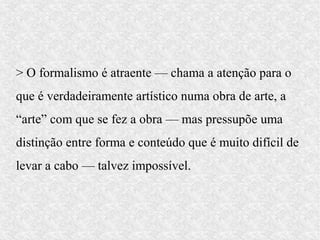 > O formalismo é atraente — chama a atenção para o
que é verdadeiramente artístico numa obra de arte, a
“arte” com que se fez a obra — mas pressupõe uma
distinção entre forma e conteúdo que é muito difícil de
levar a cabo — talvez impossível.
 