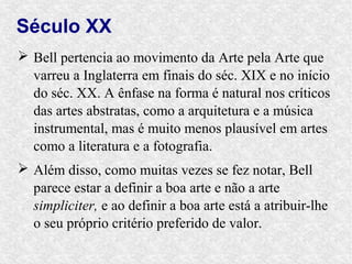Século XX
 Bell pertencia ao movimento da Arte pela Arte que
  varreu a Inglaterra em finais do séc. XIX e no início
  do séc. XX. A ênfase na forma é natural nos críticos
  das artes abstratas, como a arquitetura e a música
  instrumental, mas é muito menos plausível em artes
  como a literatura e a fotografia.
 Além disso, como muitas vezes se fez notar, Bell
  parece estar a definir a boa arte e não a arte
  simpliciter, e ao definir a boa arte está a atribuir-lhe
  o seu próprio critério preferido de valor.
 