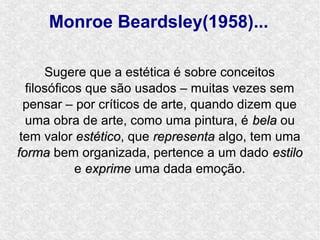 Monroe Beardsley(1958)...

      Sugere que a estética é sobre conceitos
  filosóficos que são usados – muitas vezes sem
  pensar – por críticos de arte, quando dizem que
  uma obra de arte, como uma pintura, é bela ou
 tem valor estético, que representa algo, tem uma
            estético
forma bem organizada, pertence a um dado estilo
            e exprime uma dada emoção.
 
