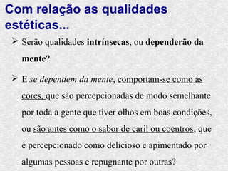 Com relação as qualidades
estéticas...
 Serão qualidades intrínsecas, ou dependerão da
  mente?

 E se dependem da mente, comportam-se como as
  cores, que são percepcionadas de modo semelhante
  por toda a gente que tiver olhos em boas condições,
  ou são antes como o sabor de caril ou coentros, que
  é percepcionado como delicioso e apimentado por
  algumas pessoas e repugnante por outras?
 