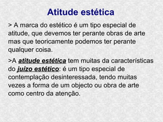 Atitude estética
> A marca do estético é um tipo especial de
atitude, que devemos ter perante obras de arte
mas que teoricamente podemos ter perante
qualquer coisa.
>A atitude estética tem muitas da características
do juízo estético: é um tipo especial de
         estético
contemplação desinteressada, tendo muitas
vezes a forma de um objecto ou obra de arte
como centro da atenção.
 