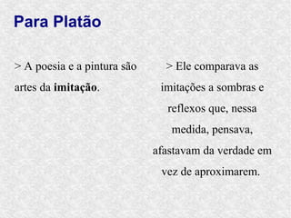 Para Platão

> A poesia e a pintura são     > Ele comparava as
artes da imitação.            imitações a sombras e
                               reflexos que, nessa
                                medida, pensava,
                             afastavam da verdade em
                              vez de aproximarem.
 