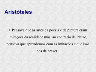 Aristóteles


 > Pensava que as artes da poesia e da pintura eram
 imitações da realidade mas, ao contrário de Platão,
pensava que aprendemos com as imitações e que isso
                   nos dá prazer.
 