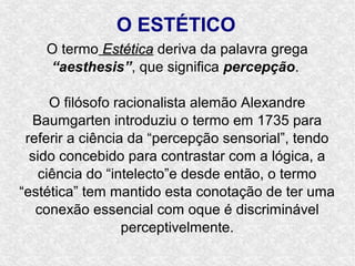 O ESTÉTICO
    O termo Estética deriva da palavra grega
    “aesthesis”, que significa percepção.

      O filósofo racionalista alemão Alexandre
  Baumgarten introduziu o termo em 1735 para
 referir a ciência da “percepção sensorial”, tendo
  sido concebido para contrastar com a lógica, a
    ciência do “intelecto”e desde então, o termo
“estética” tem mantido esta conotação de ter uma
   conexão essencial com oque é discriminável
                  perceptivelmente.
 