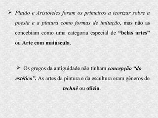  Platão e Aristóteles foram os primeiros a teorizar sobre a
   poesia e a pintura como formas de imitação, mas não as
   concebiam como uma categoria especial de “belas artes”
   ou Arte com maiúscula.



    Os gregos da antiguidade não tinham concepção “do
   estético”. As artes da pintura e da escultura eram gêneros de
                        technê ou ofício.
 