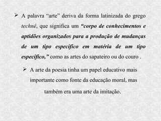  A palavra “arte” deriva da forma latinizada do grego
  technê, que significa um “corpo de conhecimentos e
  aptidões organizados para a produção de mudanças
  de um tipo específico em matéria de um tipo
  específico,” como as artes do sapateiro ou do couro .

    A arte da poesia tinha um papel educativo mais
      importante como fonte da educação moral, mas

            também era uma arte da imitação.
 