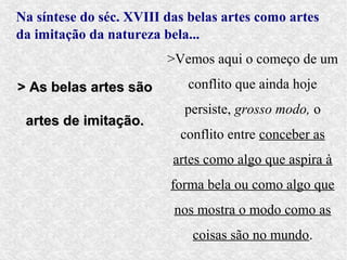 Na síntese do séc. XVIII das belas artes como artes
da imitação da natureza bela...
                         >Vemos aqui o começo de um

> As belas artes são        conflito que ainda hoje
                            persiste, grosso modo, o
 artes de imitação.
                           conflito entre conceber as
                          artes como algo que aspira à
                          forma bela ou como algo que
                          nos mostra o modo como as
                             coisas são no mundo.
 