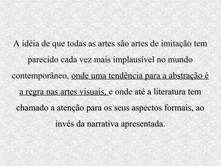 A idéia de que todas as artes são artes de imitação tem
    parecido cada vez mais implausível no mundo
contemporâneo, onde uma tendência para a abstração é
  a regra nas artes visuais, e onde até a literatura tem
 chamado a atenção para os seus aspectos formais, ao
            invés da narrativa apresentada.
                               apresentada
 