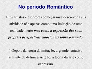 No período Romântico
> Os artistas e escritores começaram a descrever a sua
  atividade não apenas como uma imitação de uma
  realidade inerte mas como a expressão das suas
 próprias perspectivas emocionais sobre o mundo.


  >Depois da teoria da imitação, a grande tentativa
 seguinte de definir a Arte foi a teoria da arte como
                     expressão.
 