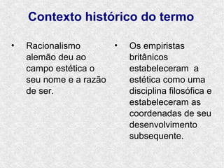 Contexto histórico do termo

•   Racionalismo       •   Os empiristas
    alemão deu ao          britânicos
    campo estética o       estabeleceram a
    seu nome e a razão     estética como uma
    de ser.                disciplina filosófica e
                           estabeleceram as
                           coordenadas de seu
                           desenvolvimento
                           subsequente.
 