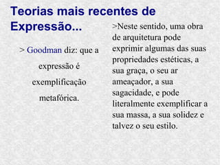 Teorias mais recentes de
Expressão...     >Neste sentido, uma obra
                         de arquitetura pode
  > Goodman diz: que a   exprimir algumas das suas
                         propriedades estéticas, a
      expressão é        sua graça, o seu ar
     exemplificação      ameaçador, a sua
                         sagacidade, e pode
      metafórica.
                         literalmente exemplificar a
                         sua massa, a sua solidez e
                         talvez o seu estilo.
 