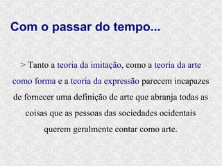 Com o passar do tempo...


  > Tanto a teoria da imitação, como a teoria da arte
como forma e a teoria da expressão parecem incapazes
de fornecer uma definição de arte que abranja todas as
   coisas que as pessoas das sociedades ocidentais
        querem geralmente contar como arte.
 