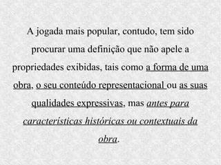 A jogada mais popular, contudo, tem sido
    procurar uma definição que não apele a
propriedades exibidas, tais como a forma de uma
obra, o seu conteúdo representacional ou as suas
    qualidades expressivas, mas antes para
  características históricas ou contextuais da
                     obra.
 